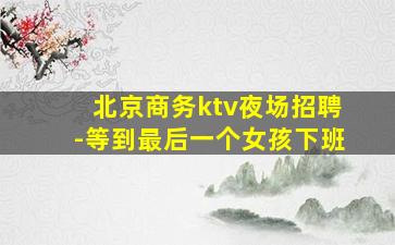 北京商务ktv夜场招聘-等到最后一个女孩下班
